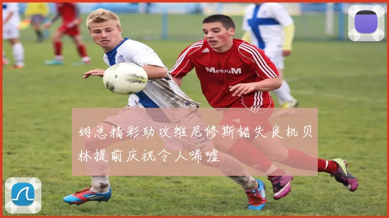 姆总精彩助攻维尼修斯错失良机贝林提前庆祝令人唏嘘