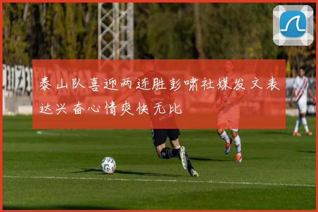 泰山队喜迎两连胜彭啸社媒发文表达兴奋心情爽快无比