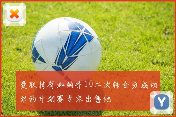 曼联持有加纳乔10二次转会分成切尔西计划赛季末出售他