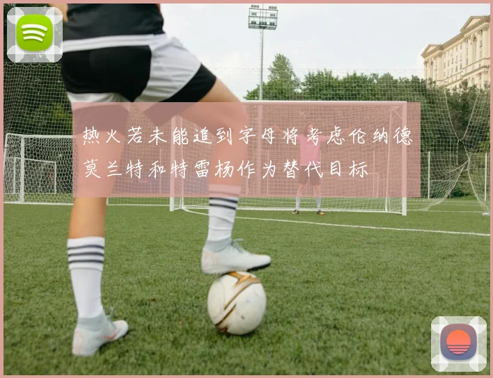 热火若未能追到字母将考虑伦纳德莫兰特和特雷杨作为替代目标