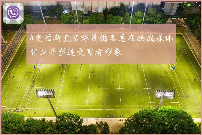 A史密斯直言球员播客意在挑战媒体行业并塑造受害者形象