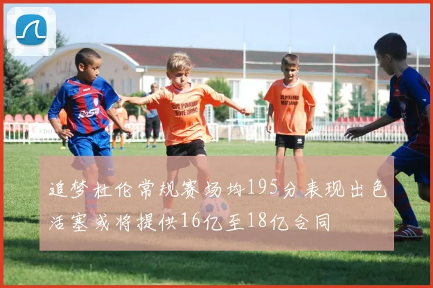 追梦杜伦常规赛场均195分表现出色活塞或将提供16亿至18亿合同
