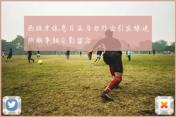 西班牙休息日亚马尔外出引发球迷热潮争相合影留念