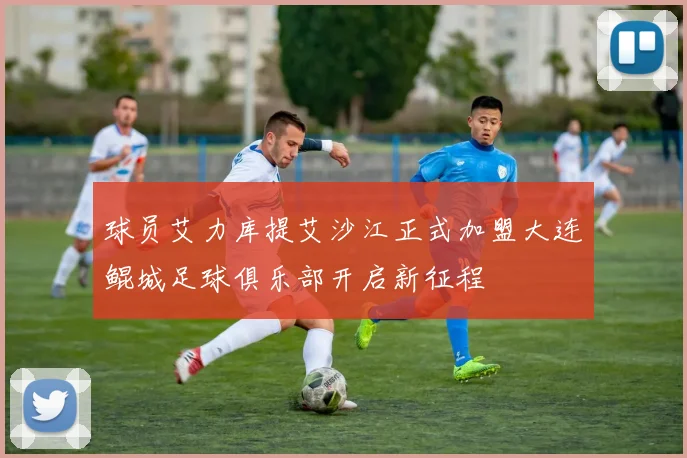 球员艾力库提艾沙江正式加盟大连鲲城足球俱乐部开启新征程