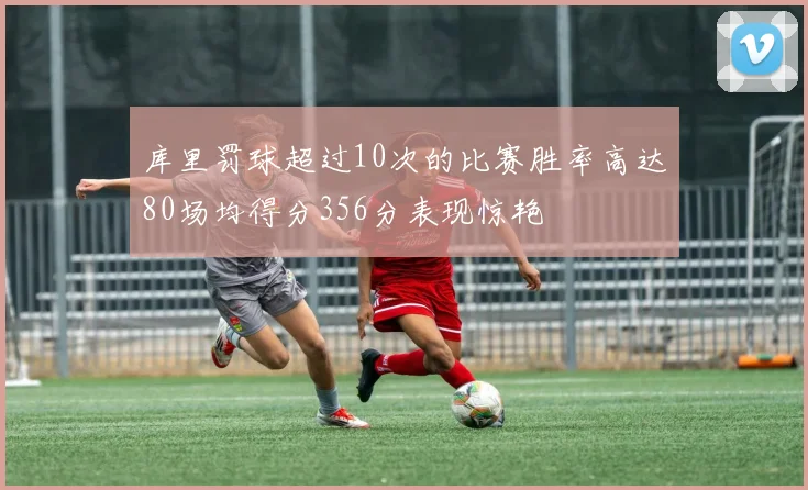 库里罚球超过10次的比赛胜率高达80场均得分356分表现惊艳
