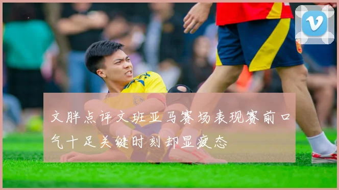 文胖点评文班亚马赛场表现赛前口气十足关键时刻却显疲态