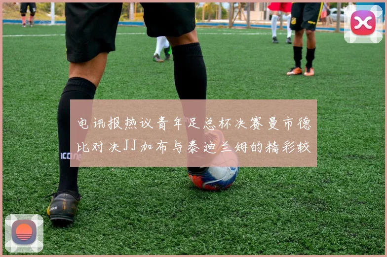 电讯报热议青年足总杯决赛曼市德比对决JJ加布与泰迪兰姆的精彩较量