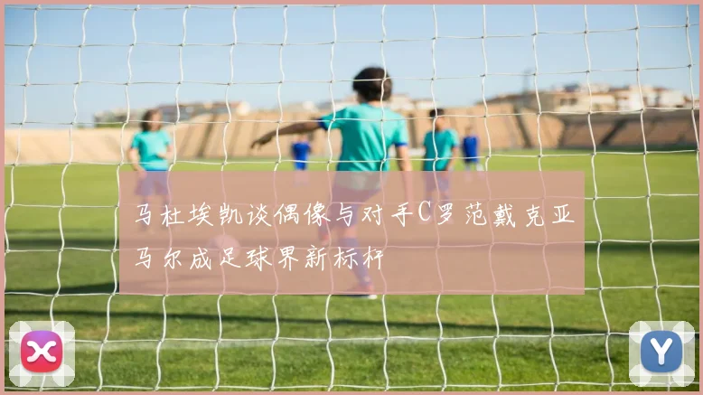 马杜埃凯谈偶像与对手C罗范戴克亚马尔成足球界新标杆