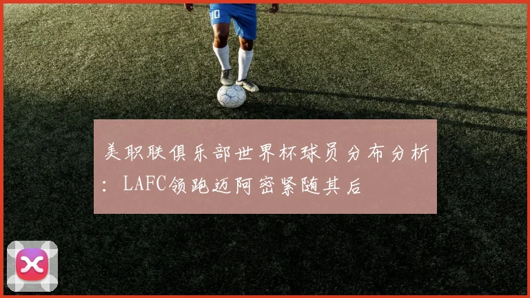 美职联俱乐部世界杯球员分布分析：LAFC领跑迈阿密紧随其后