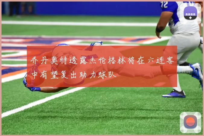 乔丹奥特透露杰伦格林将在六连客中有望复出助力球队