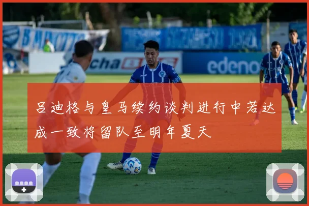 吕迪格与皇马续约谈判进行中若达成一致将留队至明年夏天