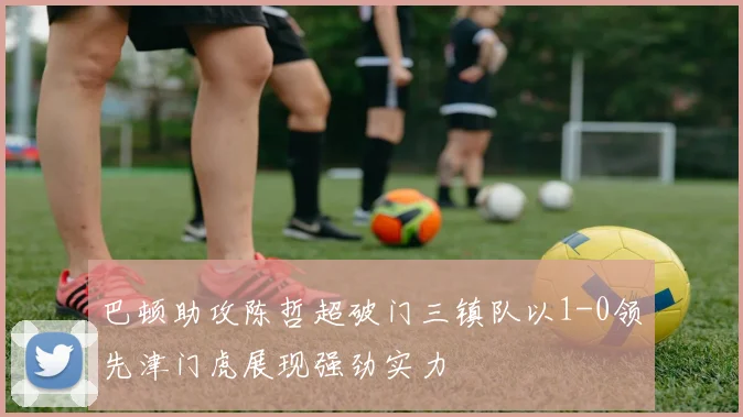 巴顿助攻陈哲超破门三镇队以1-0领先津门虎展现强劲实力