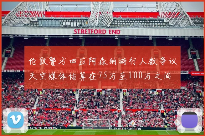 伦敦警方回应阿森纳游行人数争议天空媒体估算在75万至100万之间