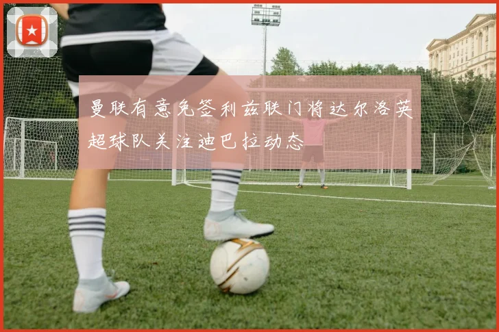 曼联有意免签利兹联门将达尔洛英超球队关注迪巴拉动态