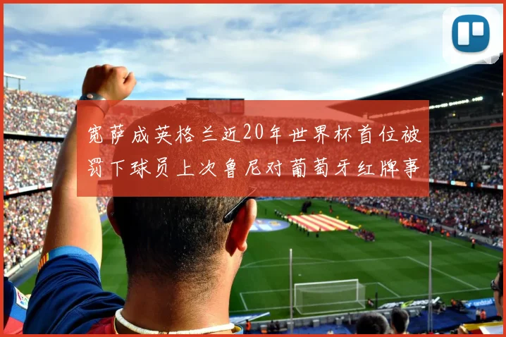 宽萨成英格兰近20年世界杯首位被罚下球员上次鲁尼对葡萄牙红牌事件回顾