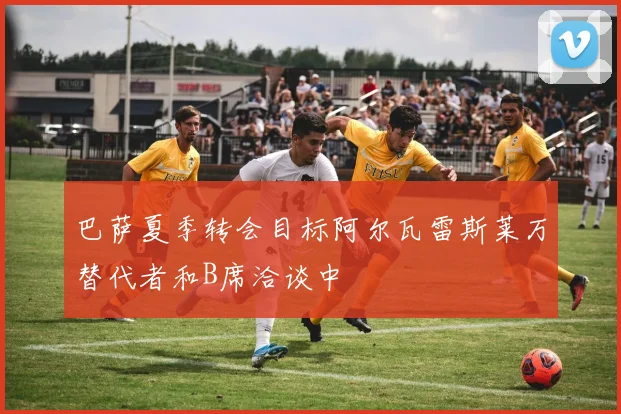 巴萨夏季转会目标阿尔瓦雷斯莱万替代者和B席洽谈中