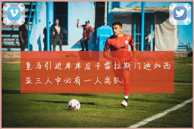 皇马引进库库后卡雷拉斯门迪加西亚三人中必有一人离队