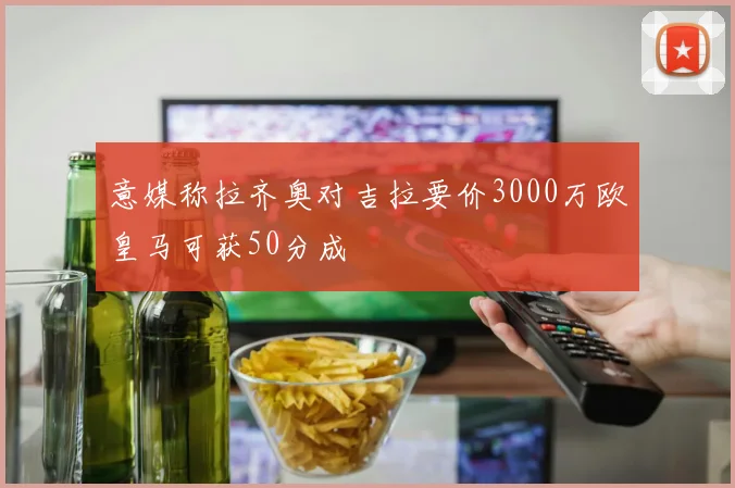 意媒称拉齐奥对吉拉要价3000万欧皇马可获50分成