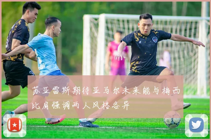 苏亚雷斯期待亚马尔未来能与梅西比肩强调两人风格各异