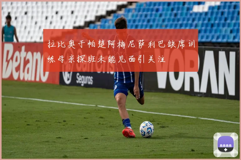 拉比奥于帕楚阿梅尼萨利巴缺席训练母亲探班未能见面引关注