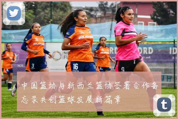 中国篮协与新西兰篮协签署合作备忘录共创篮球发展新篇章