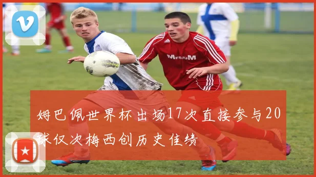 姆巴佩世界杯出场17次直接参与20球仅次梅西创历史佳绩